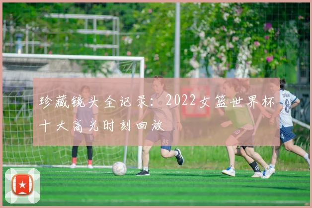 珍藏镜头全记录：2022女篮世界杯十大高光时刻回放