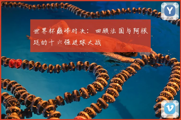 世界杯巅峰对决：回顾法国与阿根廷的十六强进球大战