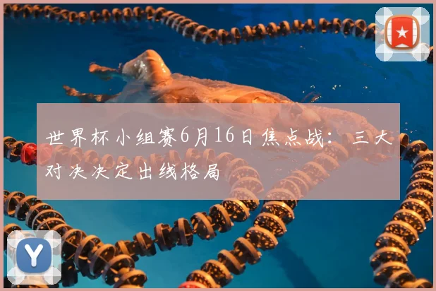 世界杯小组赛6月16日焦点战：三大对决决定出线格局