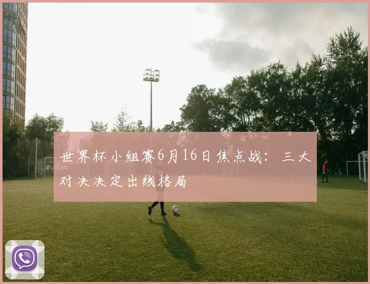 世界杯小组赛6月16日焦点战：三大对决决定出线格局