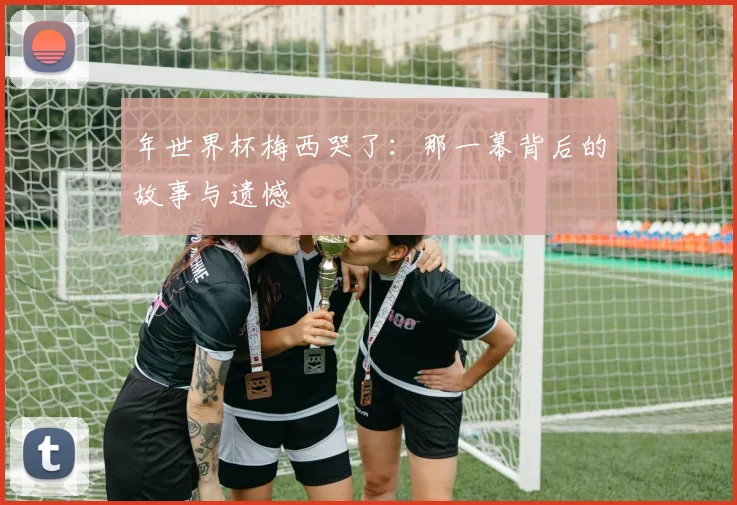 年世界杯梅西哭了：那一幕背后的故事与遗憾