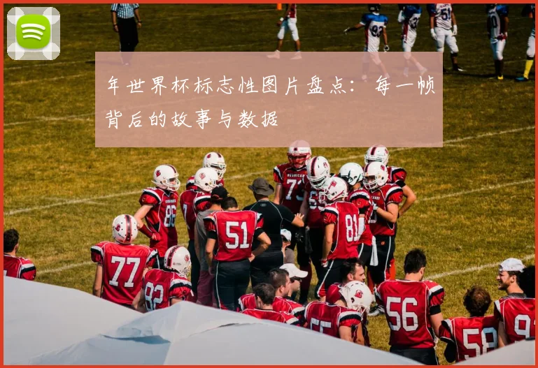 年世界杯标志性图片盘点：每一帧背后的故事与数据