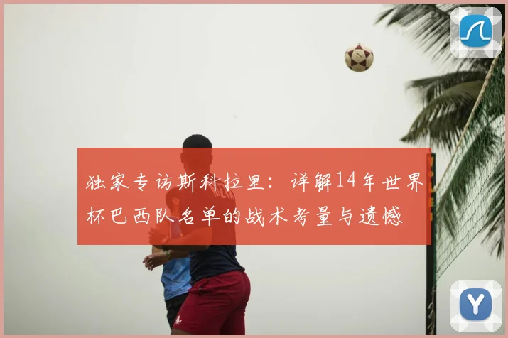 独家专访斯科拉里：详解14年世界杯巴西队名单的战术考量与遗憾