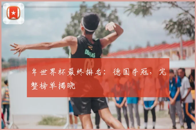 年世界杯最终排名：德国夺冠，完整榜单揭晓