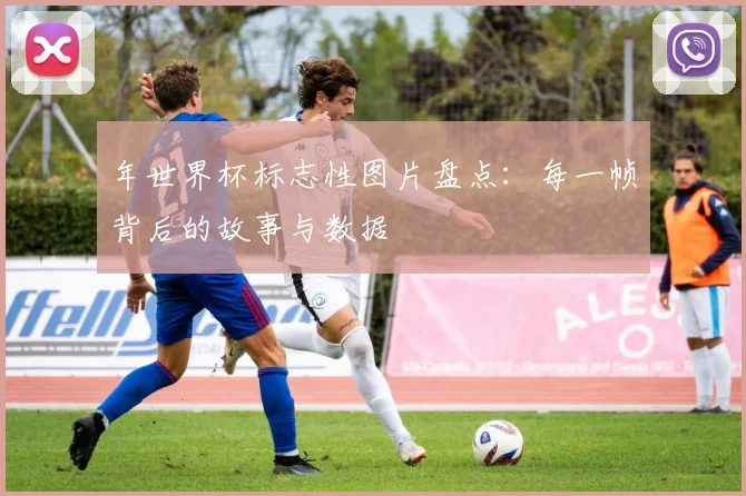 年世界杯标志性图片盘点：每一帧背后的故事与数据