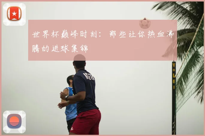 世界杯巅峰时刻：那些让你热血沸腾的进球集锦