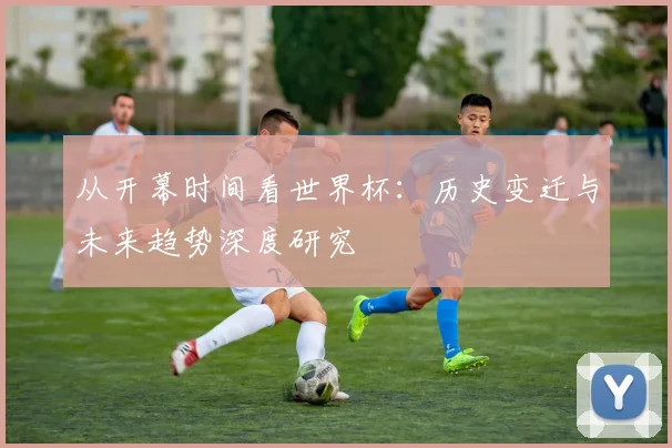 从开幕时间看世界杯：历史变迁与未来趋势深度研究