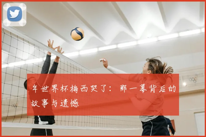 年世界杯梅西哭了：那一幕背后的故事与遗憾