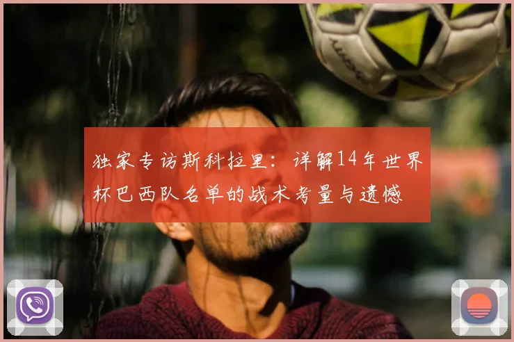 独家专访斯科拉里：详解14年世界杯巴西队名单的战术考量与遗憾