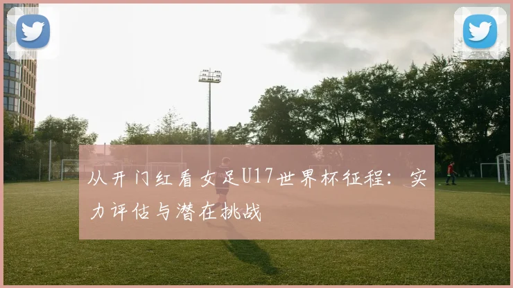 从开门红看女足U17世界杯征程：实力评估与潜在挑战