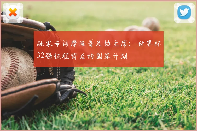 独家专访摩洛哥足协主席：世界杯32强征程背后的国家计划