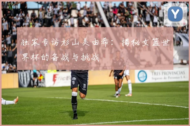 独家专访杉山美由希：揭秘女篮世界杯的备战与挑战